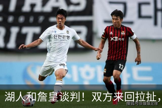湖人和詹皇谈判！双方来回拉扯，有意14+10顶级中锋，曾要价小里